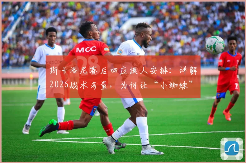 斯卡洛尼赛后回应换人安排：详解2026战术考量，为何让“小蜘蛛”阿尔瓦雷斯替补引热议