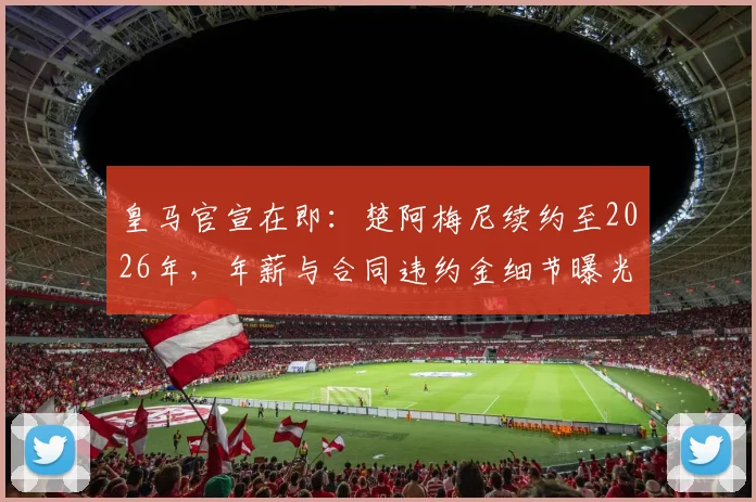 皇马官宣在即：楚阿梅尼续约至2026年，年薪与合同违约金细节曝光，中场基石锁定未来