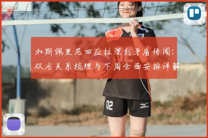 加斯佩里尼回应拉涅利矛盾传闻:双方关系梳理与下周会面安排详解