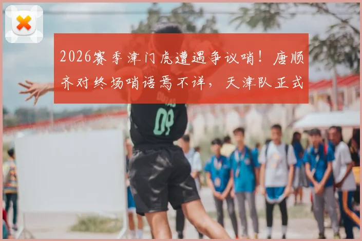 2026赛季津门虎遭遇争议哨！唐顺齐对终场哨语焉不详，天津队正式就判罚向足协申诉，三点质疑待解答