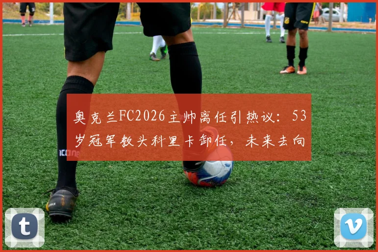 奥克兰FC2026主帅离任引热议：53岁冠军教头科里卡卸任，未来去向及继任者分析