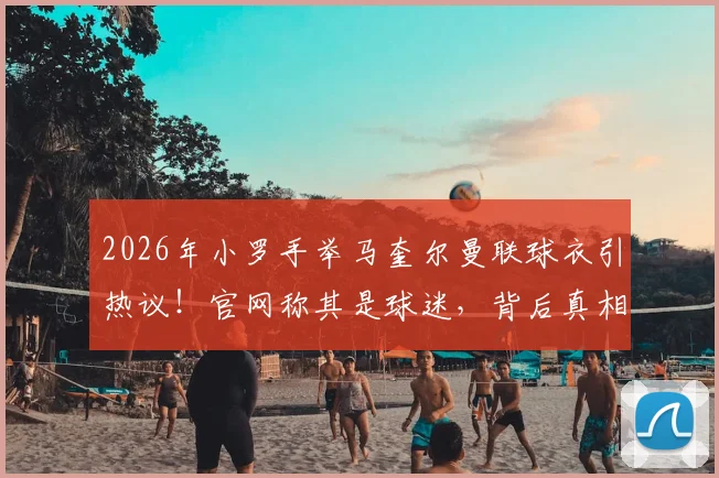 2026年小罗手举马奎尔曼联球衣引热议！官网称其是球迷，背后真相与双方关系深度解读