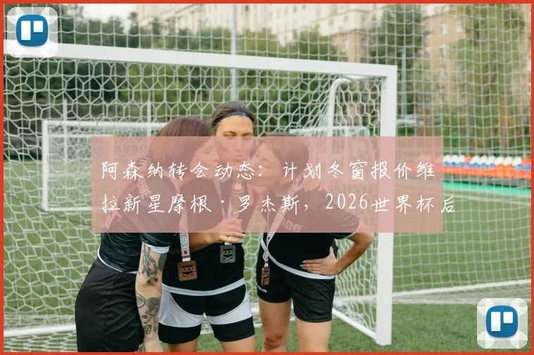 阿森纳转会动态:计划冬窗报价维拉新星摩根·罗杰斯,2026世界杯后谈判或加速