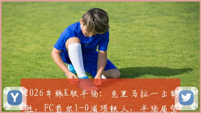 2026年韩K联半场:克里马拉一击制胜,FC首尔1-0浦项铁人,半场局势深度解析与全场展望