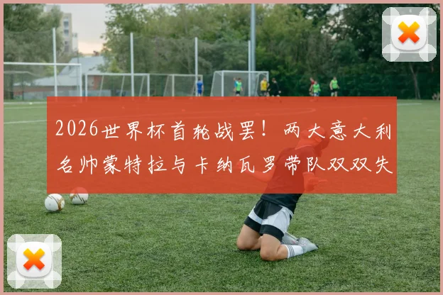 2026世界杯首轮战罢！两大意大利名帅蒙特拉与卡纳瓦罗带队双双失利，战术与临场指挥引发热议