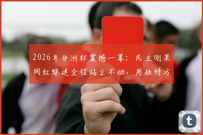 2026年非洲杯震撼一幕：民主刚果网红球迷全程站立不动，用独特方式为球队助威，现场视频引热议