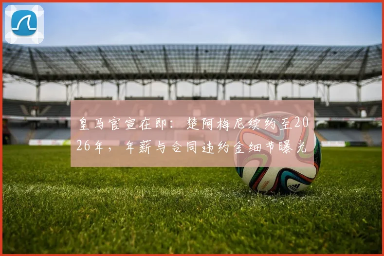 皇马官宣在即:楚阿梅尼续约至2026年,年薪与合同违约金细节曝光,中场基石锁定未来