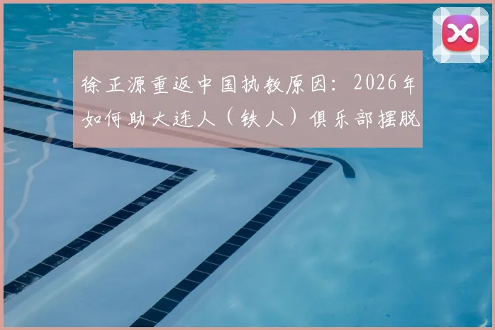 徐正源重返中国执教原因：2026年如何助大连人（铁人）俱乐部摆脱困境，未来规划引关注