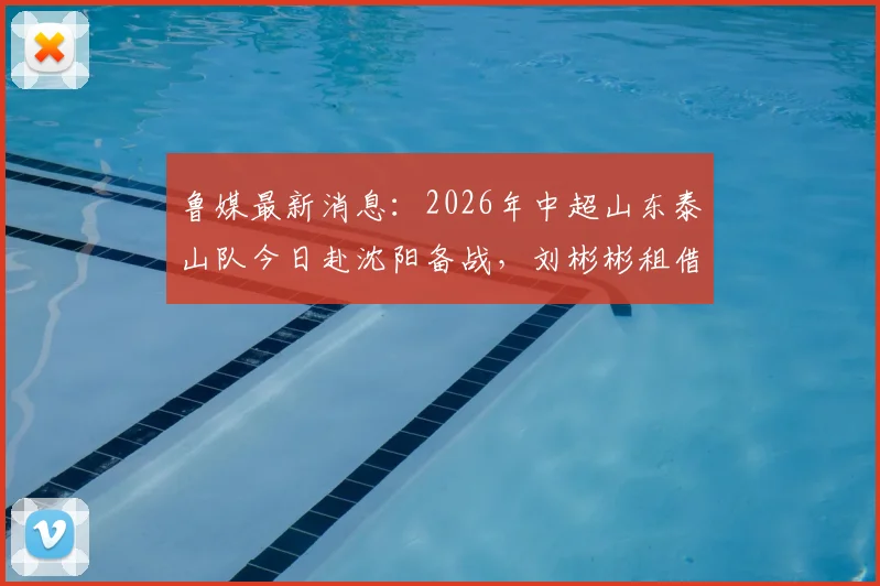 鲁媒最新消息:2026年中超山东泰山队今日赴沈阳备战,刘彬彬租借武汉三镇详情全解析