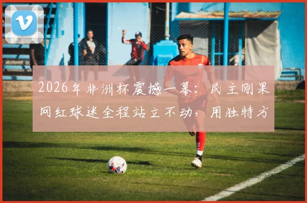 2026年非洲杯震撼一幕：民主刚果网红球迷全程站立不动，用独特方式为球队助威，现场视频引热议