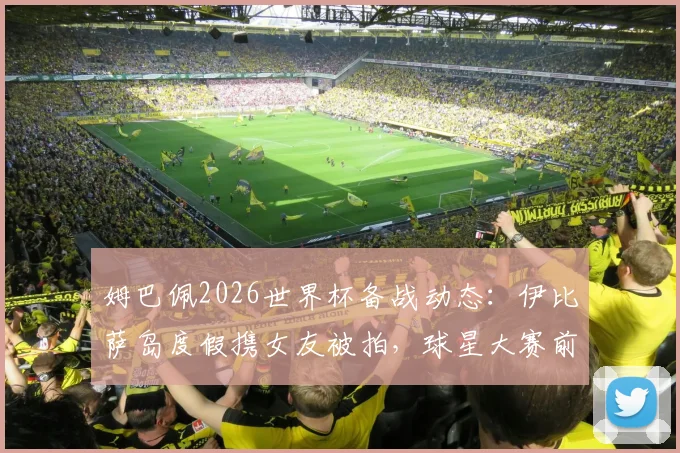 姆巴佩2026世界杯备战动态：伊比萨岛度假携女友被拍，球星大赛前如何放松引热议
