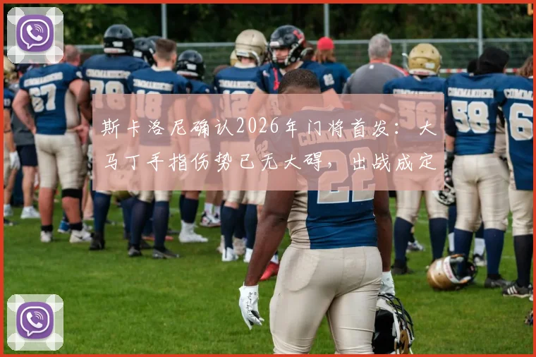 斯卡洛尼确认2026年门将首发:大马丁手指伤势已无大碍,出战成定局,附伤病恢复细节与赛前分析