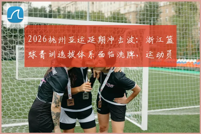 2026杭州亚运延期冲击波：浙江篮球青训选拔体系面临洗牌，运动员如何抓住空窗期机遇提升？