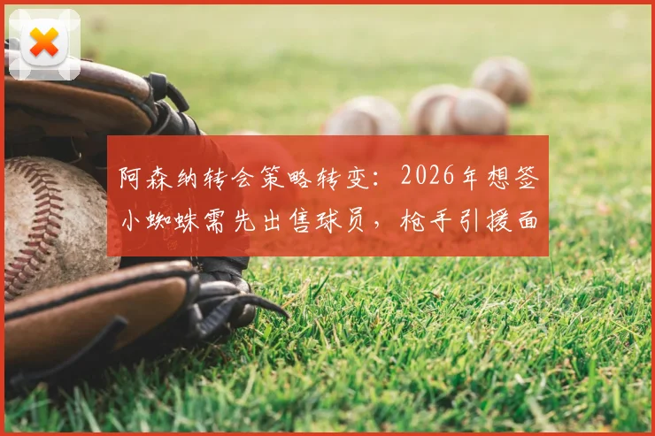 阿森纳转会策略转变:2026年想签小蜘蛛需先出售球员,枪手引援面临现实挑战
