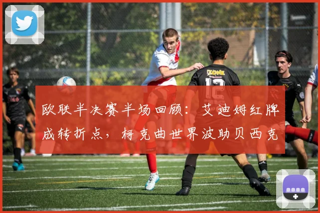 欧联半决赛半场回顾:艾迪姆红牌成转折点,柯克曲世界波助贝西克塔斯1-0领先中日德兰,解析关键进球与争议判罚