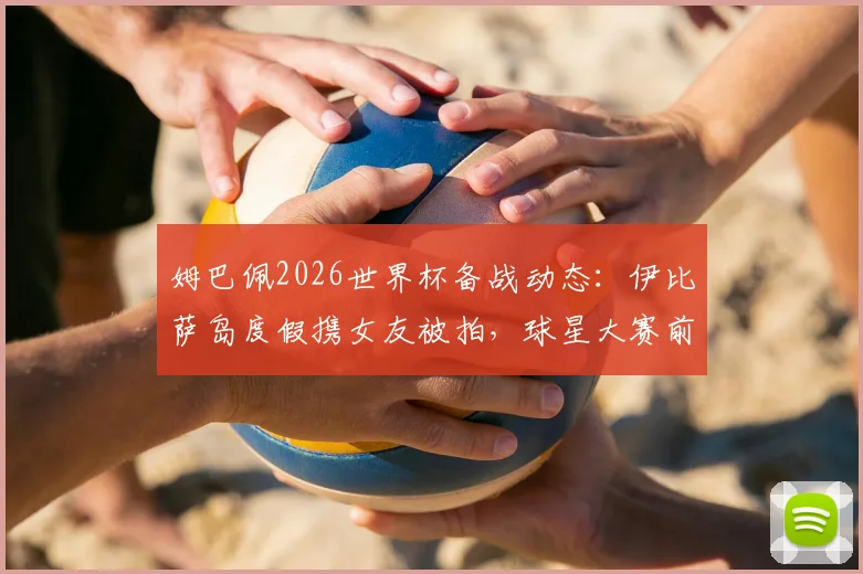 姆巴佩2026世界杯备战动态：伊比萨岛度假携女友被拍，球星大赛前如何放松引热议