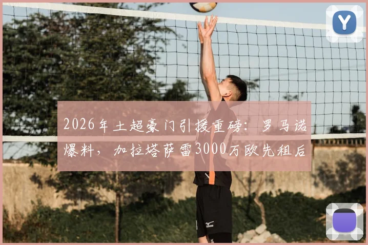 2026年土超豪门引援重磅：罗马诺爆料，加拉塔萨雷3000万欧先租后买切尔西中场乌戈舒库，球员转会进展与合同条款深度解读