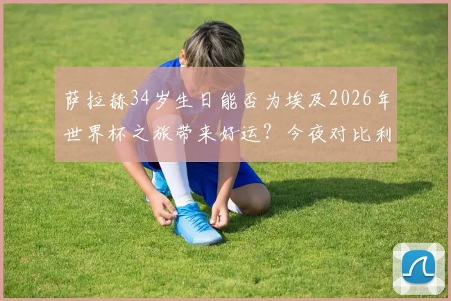 萨拉赫34岁生日能否为埃及2026年世界杯之旅带来好运?今夜对比利时关键战全解析
