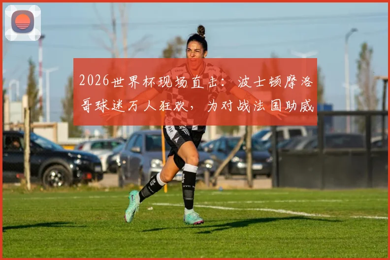 2026世界杯现场直击：波士顿摩洛哥球迷万人狂欢，为对战法国助威，感受纯粹足球魅力