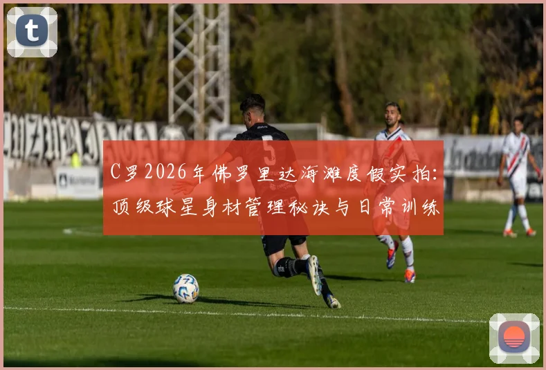 C罗2026年佛罗里达海滩度假实拍:顶级球星身材管理秘诀与日常训练方法深度解读