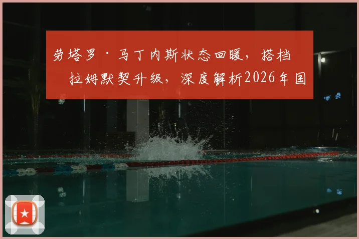 劳塔罗·马丁内斯状态回暖,搭档图拉姆默契升级,深度解析2026年国米锋线组合进球数据与战术前景
