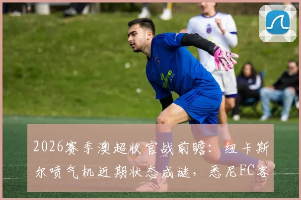 2026赛季澳超收官战前瞻：纽卡斯尔喷气机近期状态成谜，悉尼FC客场能否延续强势表现？