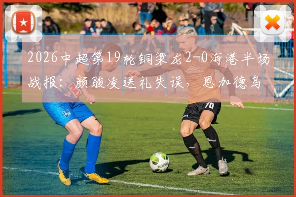 2026中超第19轮铜梁龙2-0海港半场战报:颜骏凌送礼失误,恩加德乌破门助主队领先,海港半场落后两球原因分析