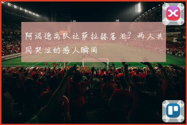 阿诺德离队让萨拉赫落泪？两人共同哭泣的感人瞬间