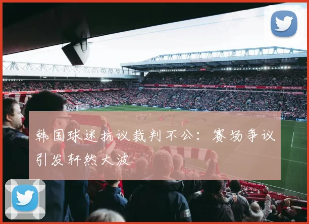 韩国球迷抗议裁判不公：赛场争议引发轩然大波
