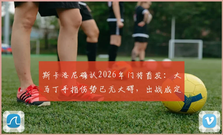 斯卡洛尼确认2026年门将首发：大马丁手指伤势已无大碍，出战成定局，附伤病恢复细节与赛前分析