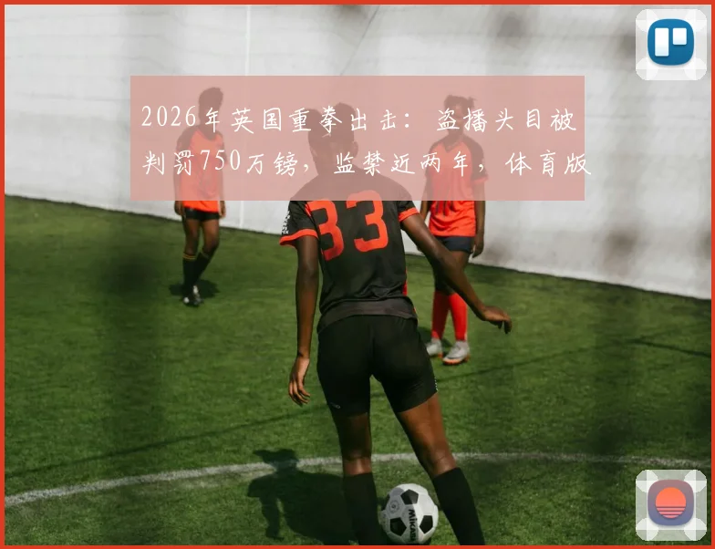 2026年英国重拳出击：盗播头目被判罚750万镑，监禁近两年，体育版权保护再升级