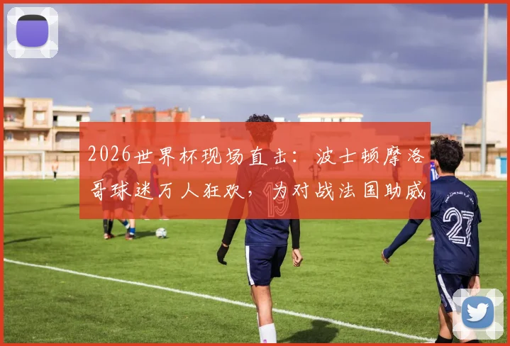 2026世界杯现场直击：波士顿摩洛哥球迷万人狂欢，为对战法国助威，感受纯粹足球魅力