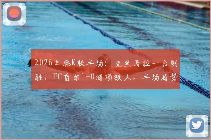 2026年韩K联半场：克里马拉一击制胜，FC首尔1-0浦项铁人，半场局势深度解析与全场展望