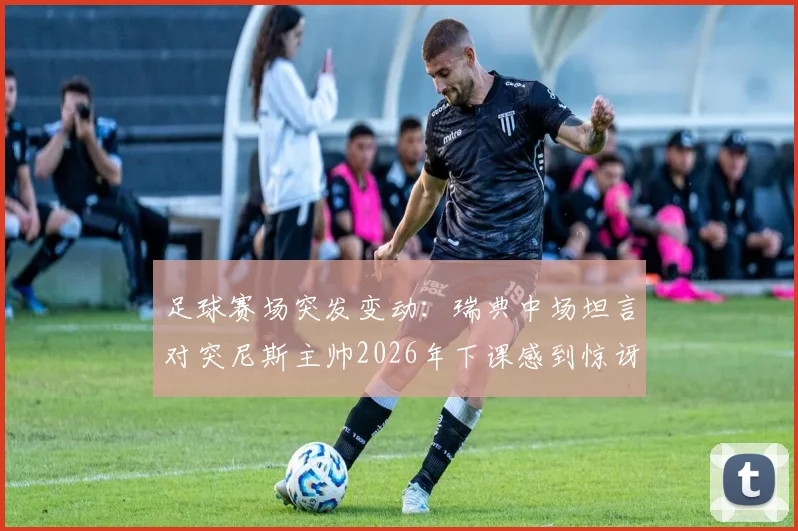 足球赛场突发变动：瑞典中场坦言对突尼斯主帅2026年下课感到惊讶，直言赢球后的决策球员无法掌控