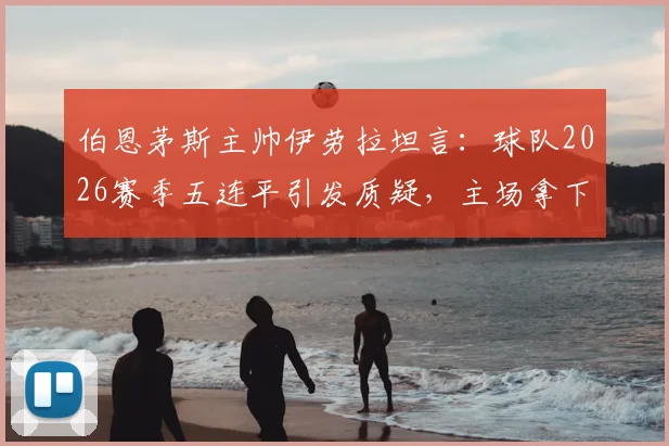 伯恩茅斯主帅伊劳拉坦言：球队2026赛季五连平引发质疑，主场拿下阿森纳成保级关键转折点