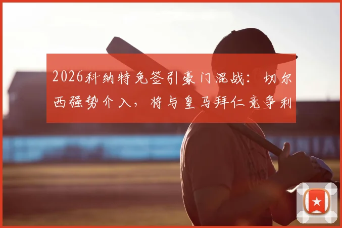 2026科纳特免签引豪门混战：切尔西强势介入，将与皇马拜仁竞争利物浦主力中卫