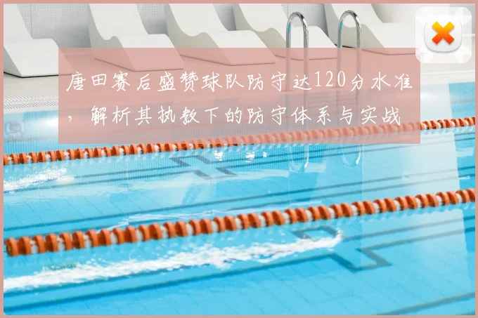 唐田赛后盛赞球队防守达120分水准，解析其执教下的防守体系与实战数据