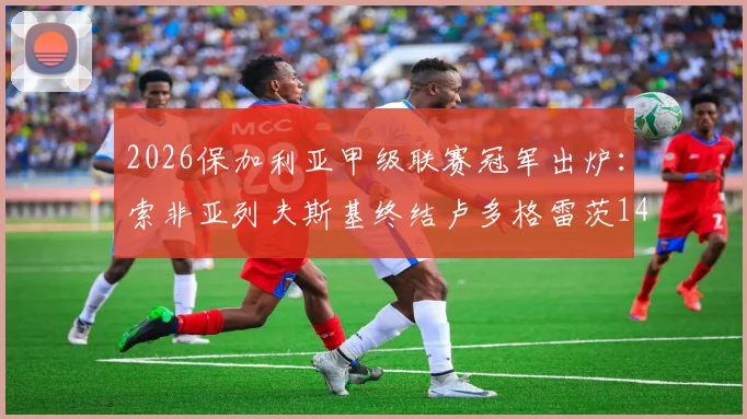 2026保加利亚甲级联赛冠军出炉:索非亚列夫斯基终结卢多格雷茨14连冠,附最新积分榜与夺冠关键分析