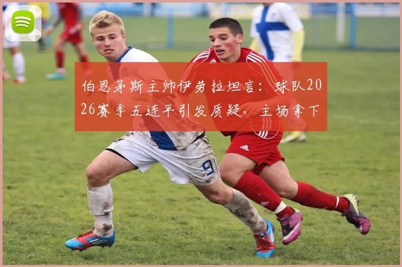 伯恩茅斯主帅伊劳拉坦言：球队2026赛季五连平引发质疑，主场拿下阿森纳成保级关键转折点