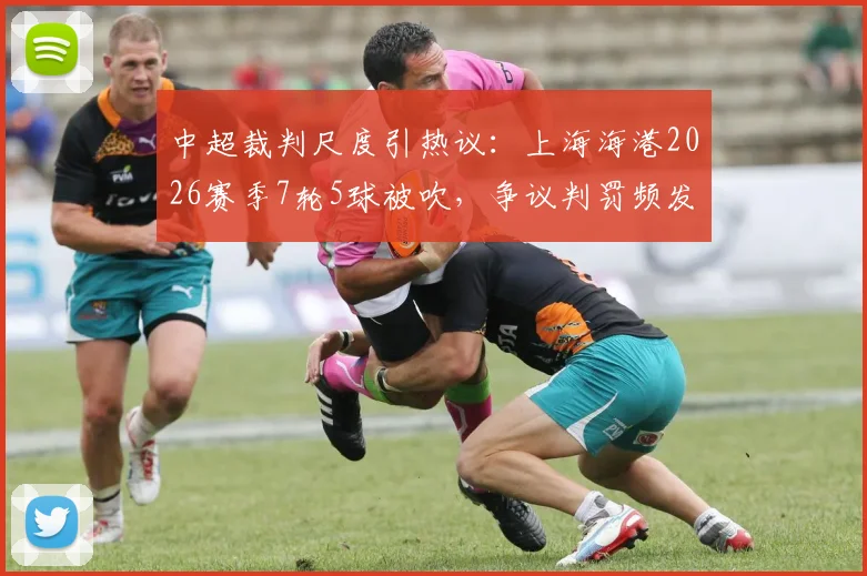 中超裁判尺度引热议：上海海港2026赛季7轮5球被吹，争议判罚频发损失惨重
