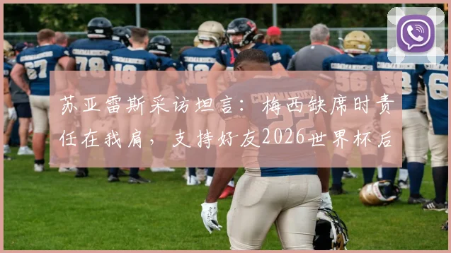 苏亚雷斯采访坦言：梅西缺席时责任在我肩，支持好友2026世界杯后彻底休息，迈阿密国际队友发声