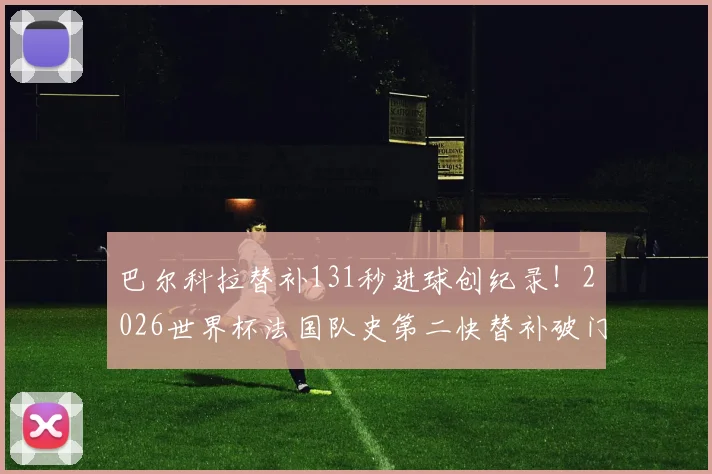 巴尔科拉替补131秒进球创纪录！2026世界杯法国队史第二快替补破门，附进球视频与球员背景解析