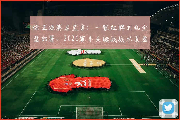 徐正源赛后直言:一张红牌打乱全盘部署,2026赛季关键战战术复盘