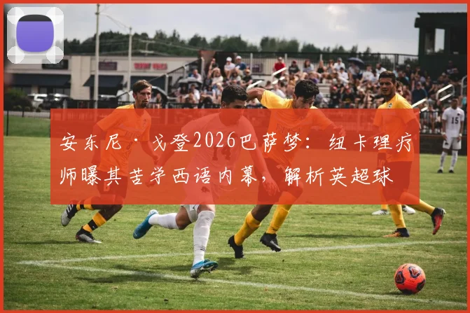 安东尼·戈登2026巴萨梦:纽卡理疗师曝其苦学西语内幕,解析英超球星转会前奏