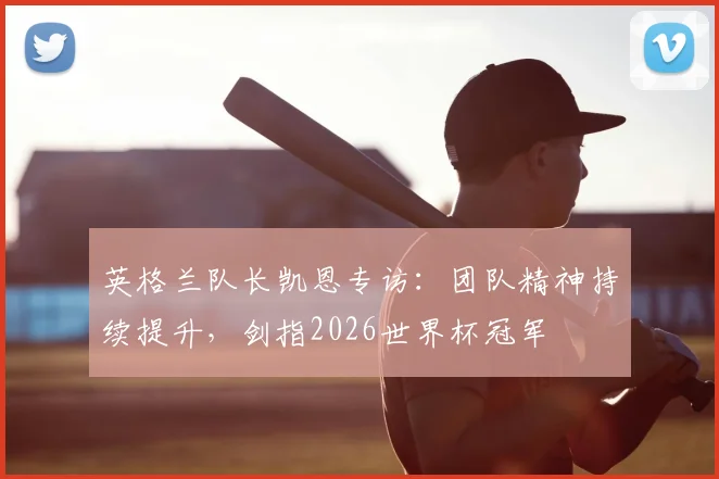 英格兰队长凯恩专访:团队精神持续提升,剑指2026世界杯冠军