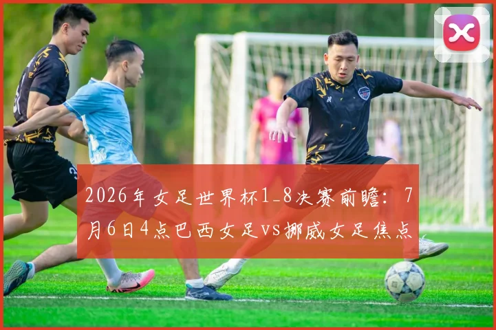 2026年女足世界杯1_8决赛前瞻：7月6日4点巴西女足vs挪威女足焦点对决看点解析