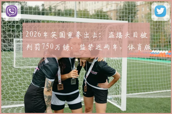 2026年英国重拳出击:盗播头目被判罚750万镑,监禁近两年,体育版权保护再升级