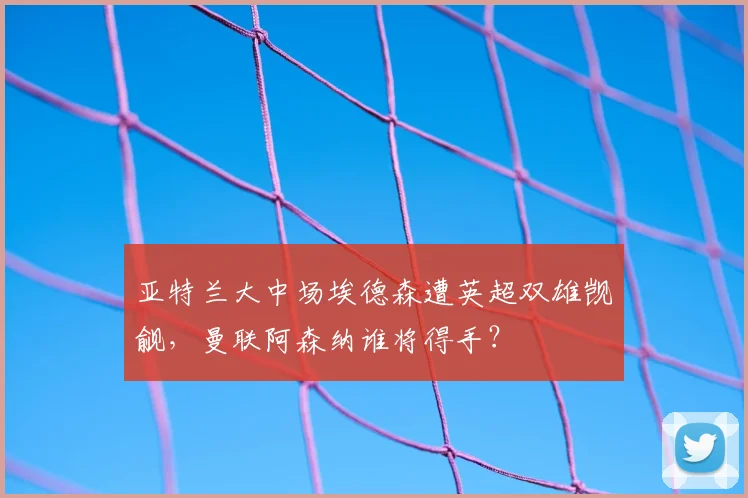 亚特兰大中场埃德森遭英超双雄觊觎，曼联阿森纳谁将得手？