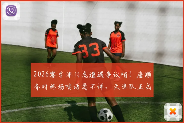 2026赛季津门虎遭遇争议哨!唐顺齐对终场哨语焉不详,天津队正式就判罚向足协申诉,三点质疑待解答