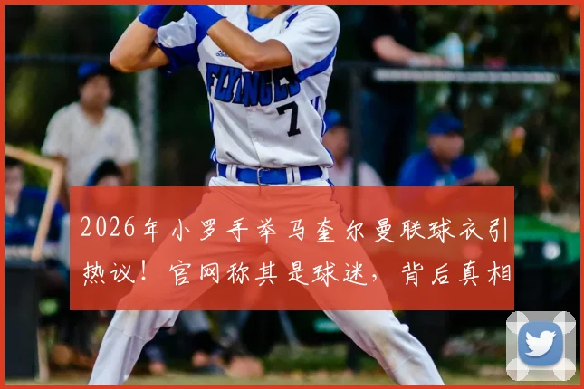 2026年小罗手举马奎尔曼联球衣引热议！官网称其是球迷，背后真相与双方关系深度解读